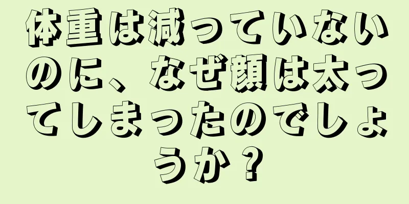 体重は減っていないのに、なぜ顔は太ってしまったのでしょうか？