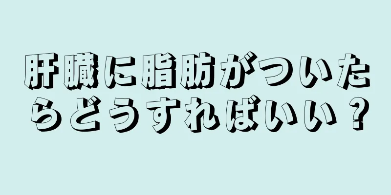 肝臓に脂肪がついたらどうすればいい？