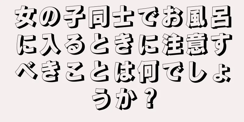 女の子同士でお風呂に入るときに注意すべきことは何でしょうか？