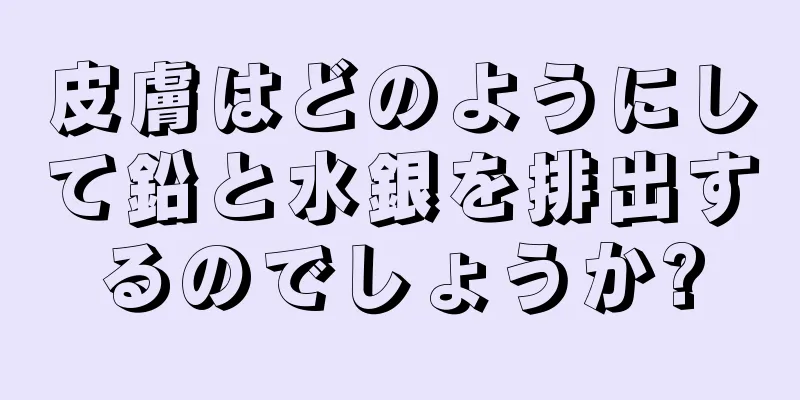 皮膚はどのようにして鉛と水銀を排出するのでしょうか?