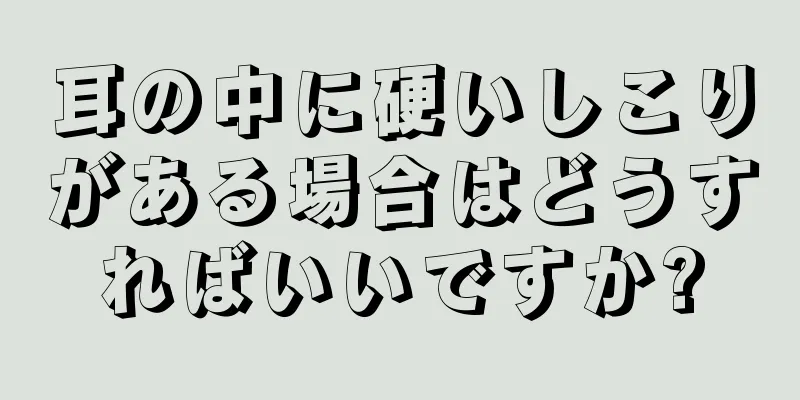 耳の中に硬いしこりがある場合はどうすればいいですか?