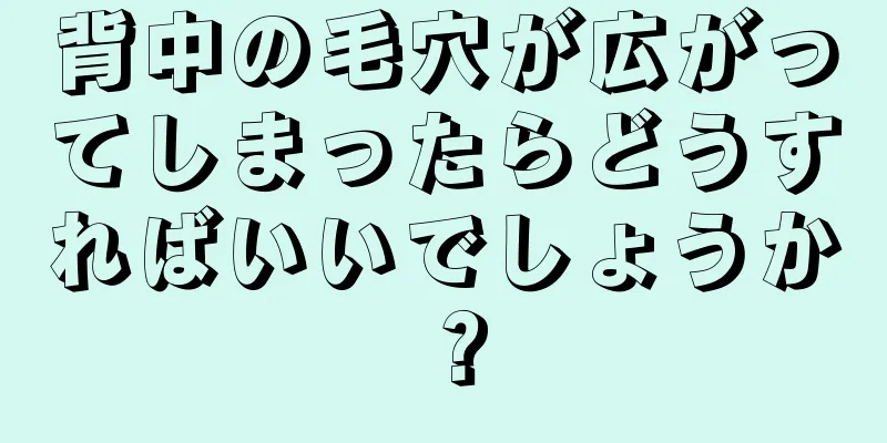 背中の毛穴が広がってしまったらどうすればいいでしょうか？