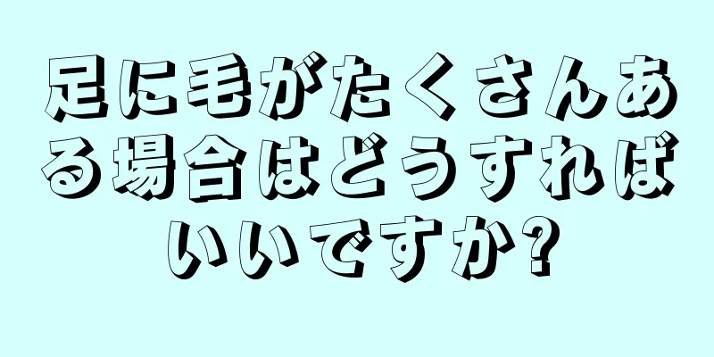 足に毛がたくさんある場合はどうすればいいですか?