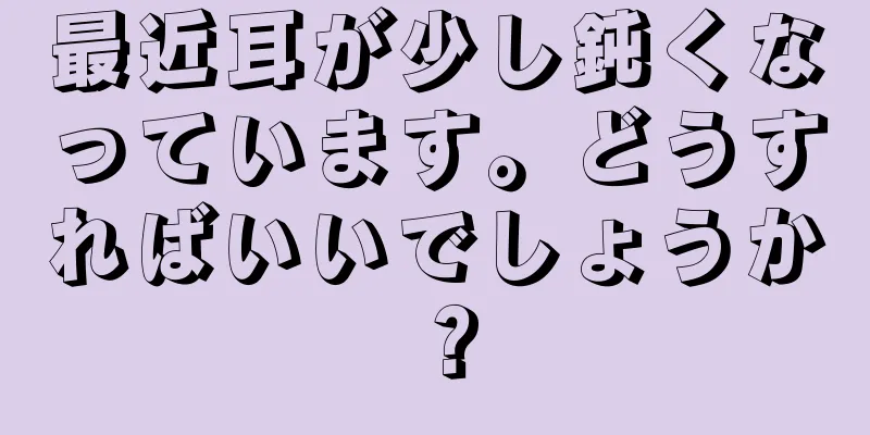 最近耳が少し鈍くなっています。どうすればいいでしょうか？