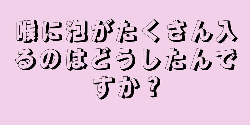 喉に泡がたくさん入るのはどうしたんですか？