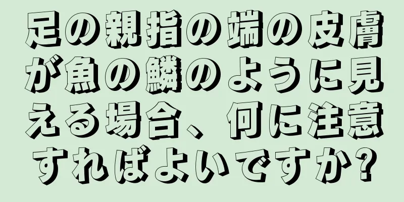 足の親指の端の皮膚が魚の鱗のように見える場合、何に注意すればよいですか?