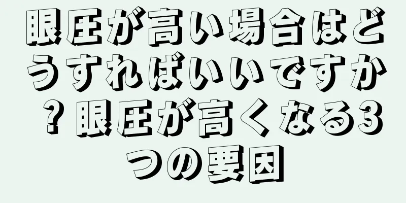 眼圧が高い場合はどうすればいいですか？眼圧が高くなる3つの要因