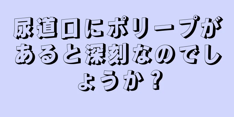 尿道口にポリープがあると深刻なのでしょうか？