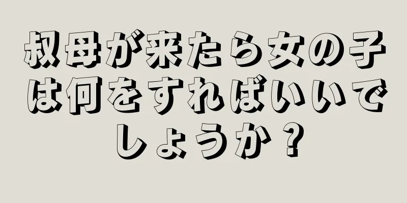 叔母が来たら女の子は何をすればいいでしょうか？