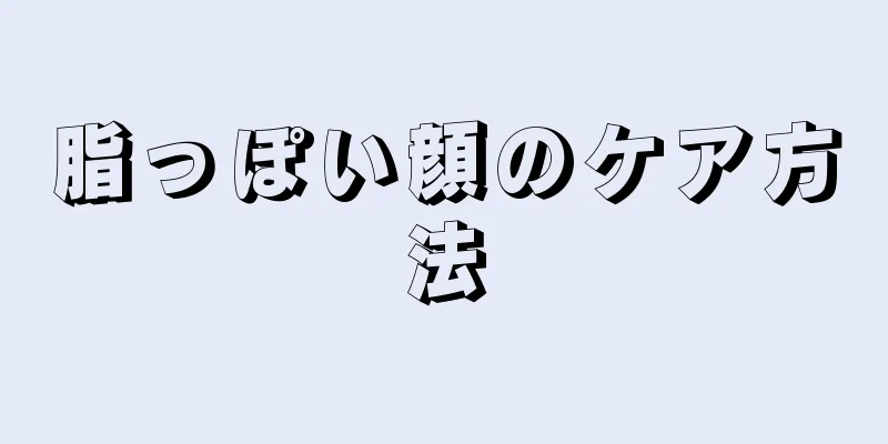 脂っぽい顔のケア方法