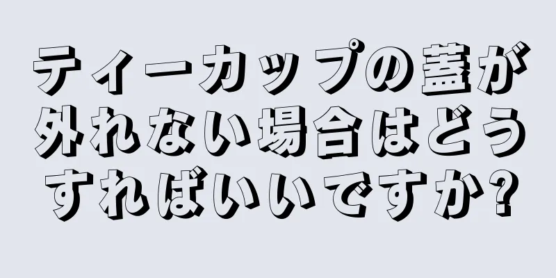 ティーカップの蓋が外れない場合はどうすればいいですか?