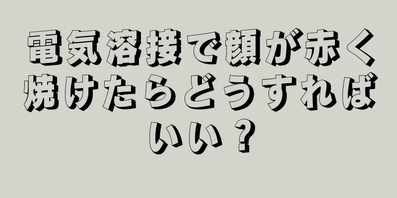 電気溶接で顔が赤く焼けたらどうすればいい？