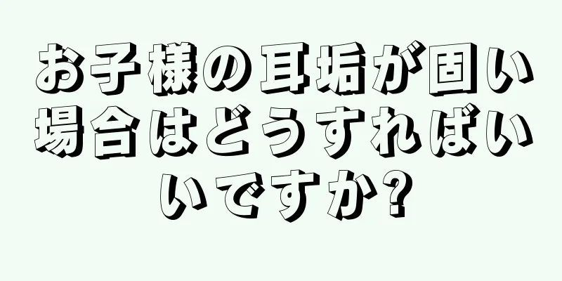 お子様の耳垢が固い場合はどうすればいいですか?