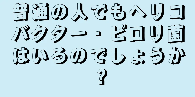 普通の人でもヘリコバクター・ピロリ菌はいるのでしょうか？