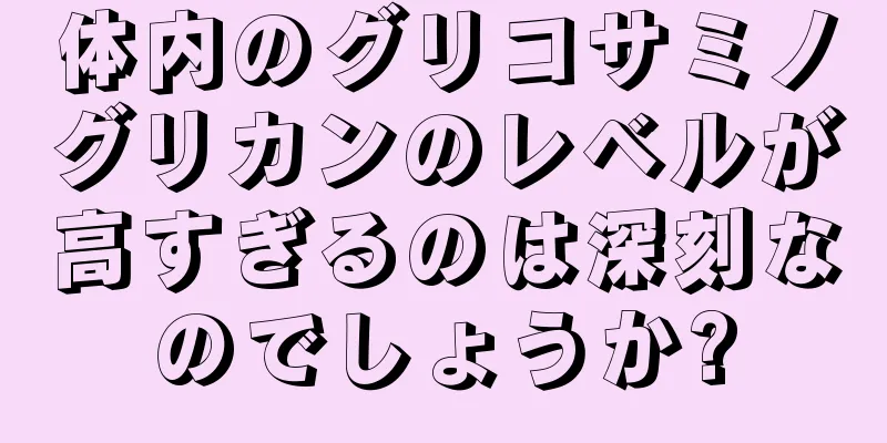 体内のグリコサミノグリカンのレベルが高すぎるのは深刻なのでしょうか?