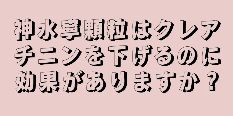 神水寧顆粒はクレアチニンを下げるのに効果がありますか？