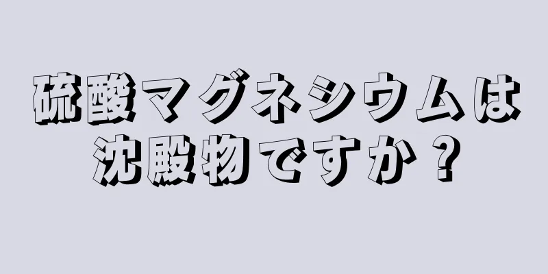 硫酸マグネシウムは沈殿物ですか？