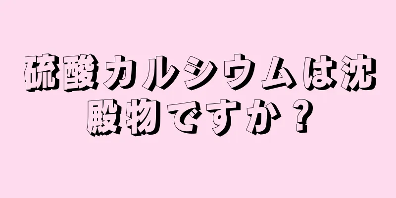 硫酸カルシウムは沈殿物ですか？