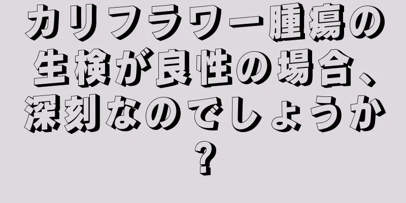 カリフラワー腫瘍の生検が良性の場合、深刻なのでしょうか?