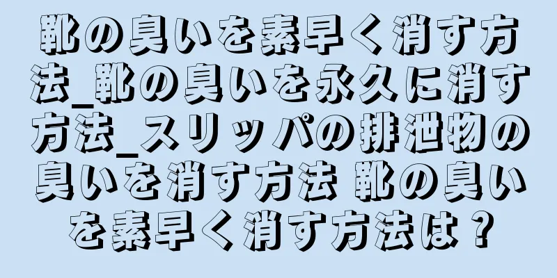 靴の臭いを素早く消す方法_靴の臭いを永久に消す方法_スリッパの排泄物の臭いを消す方法 靴の臭いを素早く消す方法は？