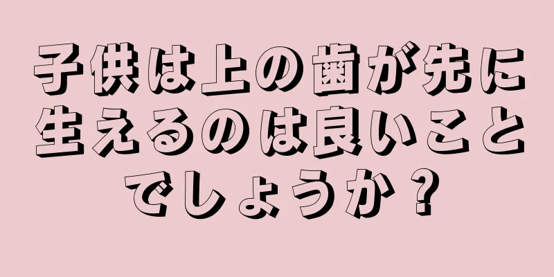 子供は上の歯が先に生えるのは良いことでしょうか？