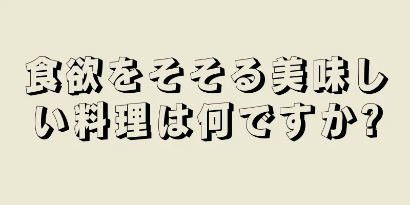 食欲をそそる美味しい料理は何ですか?