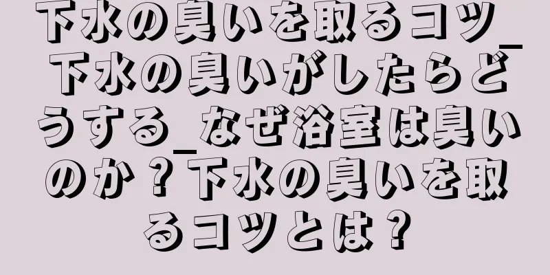 下水の臭いを取るコツ_下水の臭いがしたらどうする_なぜ浴室は臭いのか？下水の臭いを取るコツとは？