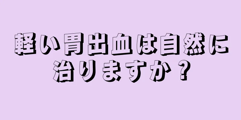 軽い胃出血は自然に治りますか？