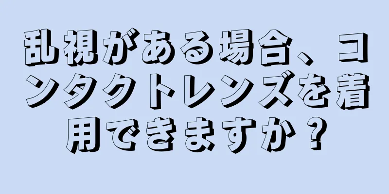 乱視がある場合、コンタクトレンズを着用できますか？