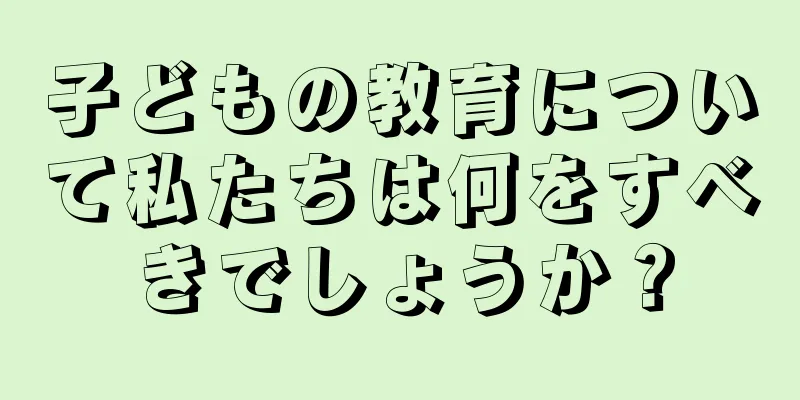 子どもの教育について私たちは何をすべきでしょうか？