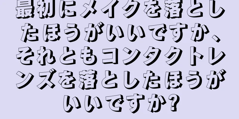 最初にメイクを落としたほうがいいですか、それともコンタクトレンズを落としたほうがいいですか?