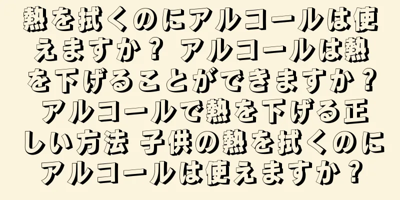 熱を拭くのにアルコールは使えますか？ アルコールは熱を下げることができますか？ アルコールで熱を下げる正しい方法 子供の熱を拭くのにアルコールは使えますか？