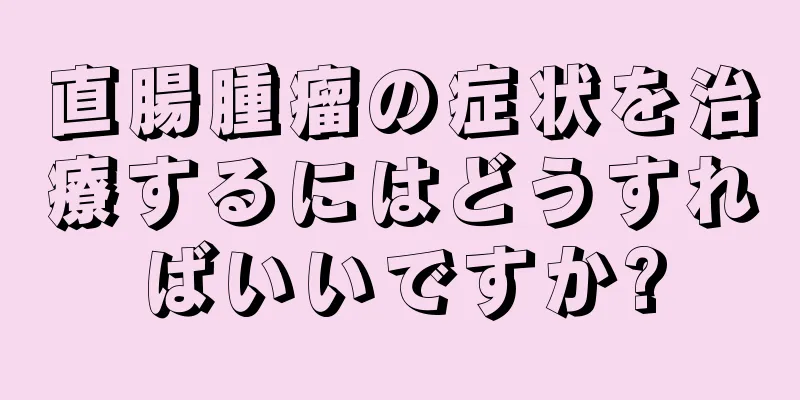 直腸腫瘤の症状を治療するにはどうすればいいですか?