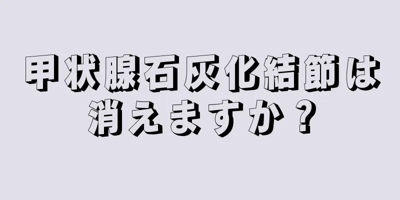 甲状腺石灰化結節は消えますか？