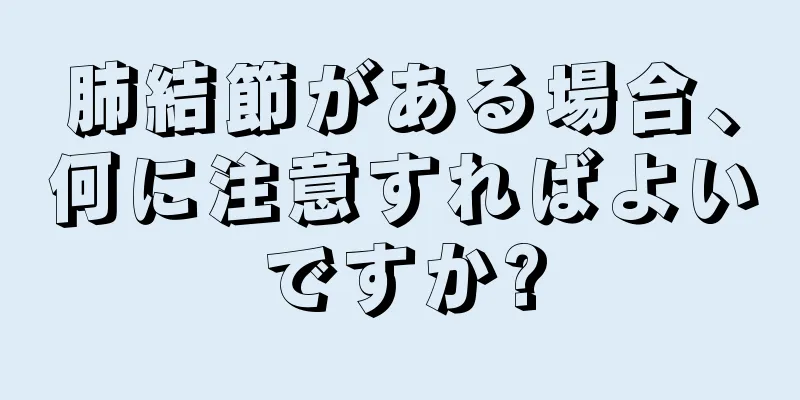 肺結節がある場合、何に注意すればよいですか?