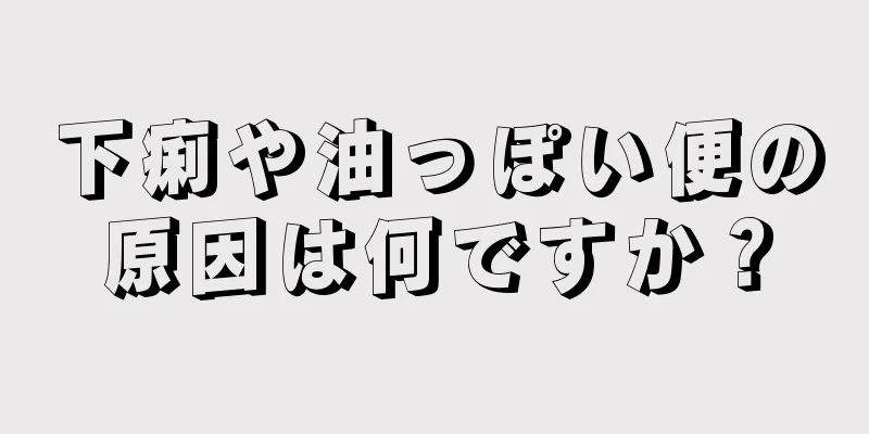 下痢や油っぽい便の原因は何ですか？