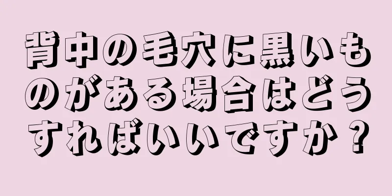 背中の毛穴に黒いものがある場合はどうすればいいですか？