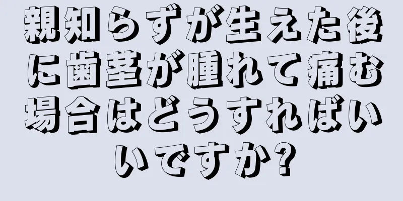 親知らずが生えた後に歯茎が腫れて痛む場合はどうすればいいですか?