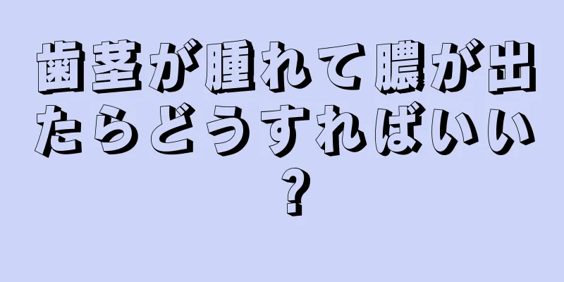 歯茎が腫れて膿が出たらどうすればいい？