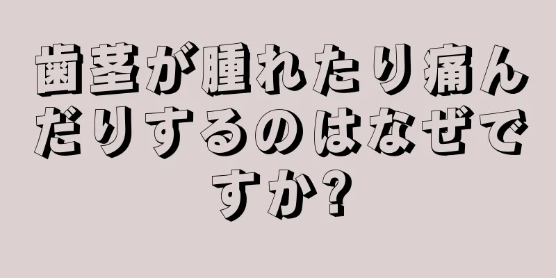 歯茎が腫れたり痛んだりするのはなぜですか?