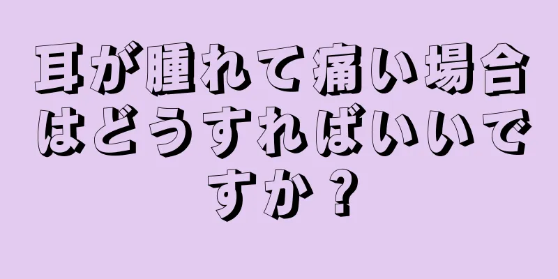 耳が腫れて痛い場合はどうすればいいですか？