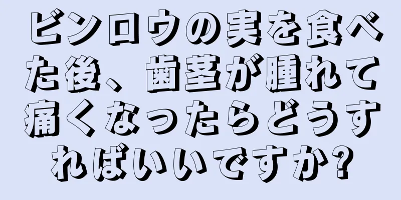 ビンロウの実を食べた後、歯茎が腫れて痛くなったらどうすればいいですか?