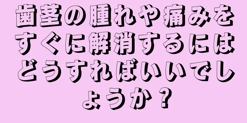 歯茎の腫れや痛みをすぐに解消するにはどうすればいいでしょうか？