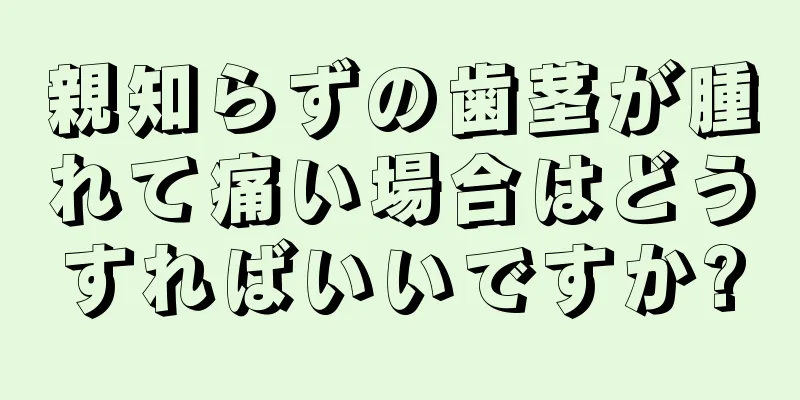 親知らずの歯茎が腫れて痛い場合はどうすればいいですか?