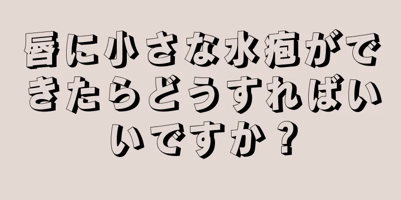 唇に小さな水疱ができたらどうすればいいですか？