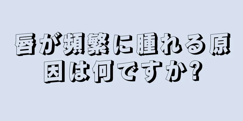 唇が頻繁に腫れる原因は何ですか?