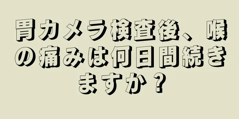 胃カメラ検査後、喉の痛みは何日間続きますか？