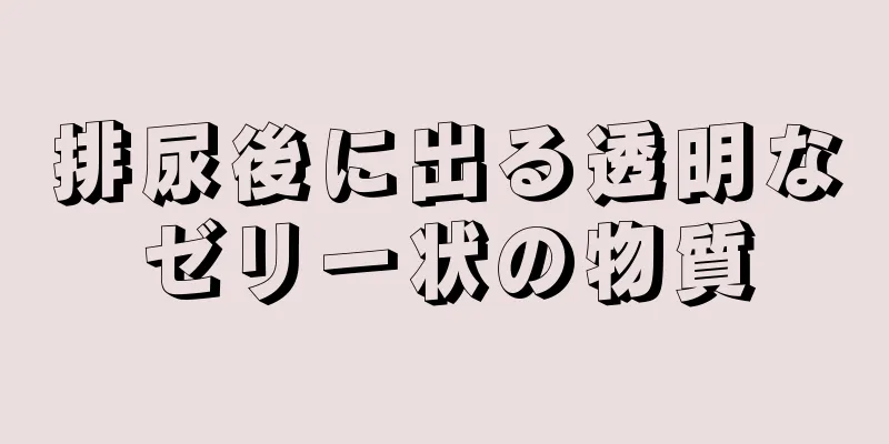 排尿後に出る透明なゼリー状の物質