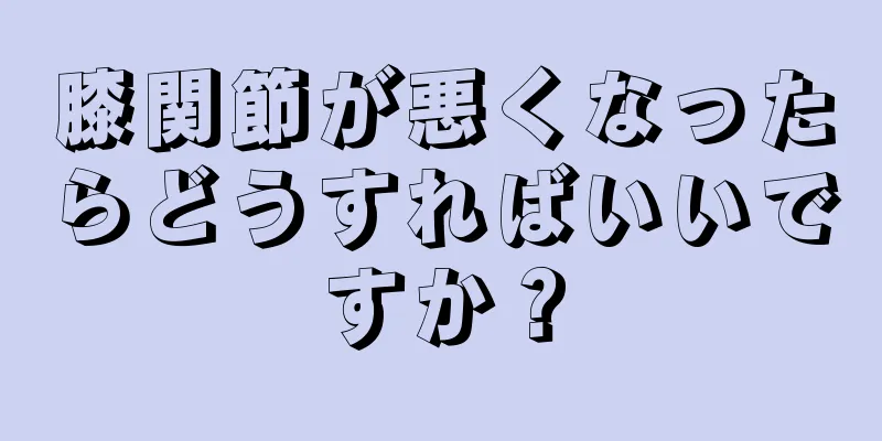 膝関節が悪くなったらどうすればいいですか？