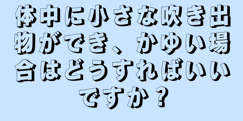 体中に小さな吹き出物ができ、かゆい場合はどうすればいいですか？